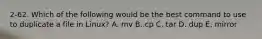 2-62. Which of the following would be the best command to use to duplicate a file in Linux? A. mv B. cp C. tar D. dup E. mirror