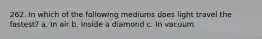 262. In which of the following mediums does light travel the fastest? a. In air b. Inside a diamond c. In vacuum