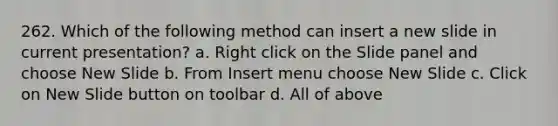 262. Which of the following method can insert a new slide in current presentation? a. Right click on the Slide panel and choose New Slide b. From Insert menu choose New Slide c. Click on New Slide button on toolbar d. All of above