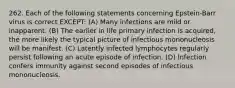 262. Each of the following statements concerning Epstein-Barr virus is correct EXCEPT: (A) Many infections are mild or inapparent. (B) The earlier in life primary infection is acquired, the more likely the typical picture of infectious mononucleosis will be manifest. (C) Latently infected lymphocytes regularly persist following an acute episode of infection. (D) Infection confers immunity against second episodes of infectious mononucleosis.