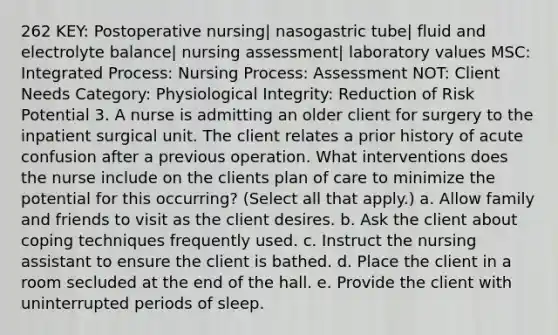 262 KEY: Postoperative nursing| nasogastric tube| fluid and electrolyte balance| nursing assessment| laboratory values MSC: Integrated Process: Nursing Process: Assessment NOT: Client Needs Category: Physiological Integrity: Reduction of Risk Potential 3. A nurse is admitting an older client for surgery to the inpatient surgical unit. The client relates a prior history of acute confusion after a previous operation. What interventions does the nurse include on the clients plan of care to minimize the potential for this occurring? (Select all that apply.) a. Allow family and friends to visit as the client desires. b. Ask the client about coping techniques frequently used. c. Instruct the nursing assistant to ensure the client is bathed. d. Place the client in a room secluded at the end of the hall. e. Provide the client with uninterrupted periods of sleep.