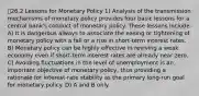 26.2 Lessons for Monetary Policy 1) Analysis of the transmission mechanisms of monetary policy provides four basic lessons for a central bank's conduct of monetary policy. These lessons include: A) It is dangerous always to associate the easing or tightening of monetary policy with a fall or a rise in short-term interest rates. B) Monetary policy can be highly effective in reviving a weak economy even if short-term interest rates are already near zero. C) Avoiding fluctuations in the level of unemployment is an important objective of monetary policy, thus providing a rationale for interest-rate stability as the primary long-run goal for monetary policy. D) A and B only.