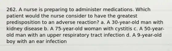 262. A nurse is preparing to administer medications. Which patient would the nurse consider to have the greatest predisposition to an adverse reaction? a. A 30-year-old man with kidney disease b. A 75-year-old woman with cystitis c. A 50-year-old man with an upper respiratory tract infection d. A 9-year-old boy with an ear infection