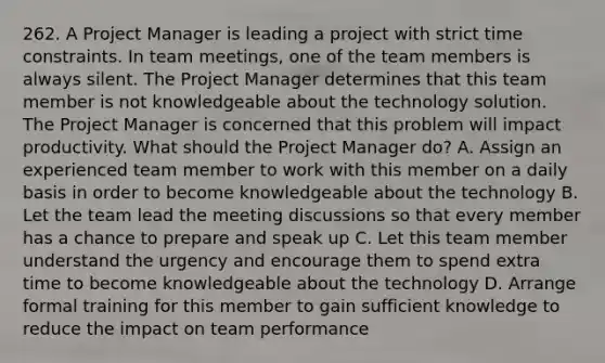 262. A Project Manager is leading a project with strict time constraints. In team meetings, one of the team members is always silent. The Project Manager determines that this team member is not knowledgeable about the technology solution. The Project Manager is concerned that this problem will impact productivity. What should the Project Manager do? A. Assign an experienced team member to work with this member on a daily basis in order to become knowledgeable about the technology B. Let the team lead the meeting discussions so that every member has a chance to prepare and speak up C. Let this team member understand the urgency and encourage them to spend extra time to become knowledgeable about the technology D. Arrange formal training for this member to gain sufficient knowledge to reduce the impact on team performance