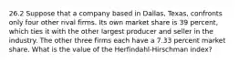 26.2 Suppose that a company based in​ Dallas, Texas, confronts only four other rival firms. Its own market share is 39 ​percent, which ties it with the other largest producer and seller in the industry. The other three firms each have a 7.33 percent market share. What is the value of the​ Herfindahl-Hirschman index?