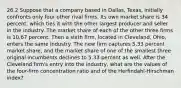 26.2 Suppose that a company based in​ Dallas, Texas, initially confronts only four other rival firms. Its own market share is 34 ​percent, which ties it with the other largest producer and seller in the industry. The market share of each of the other three firms is 10.67 percent. Then a sixth​ firm, located in​ Cleveland, Ohio, enters the same industry. The new firm captures 5.33 percent market​ share, and the market share of one of the smallest three original incumbents declines to 5.33 percent as well. After the Cleveland​ firm's entry into the​ industry, what are the values of the​ four-firm concentration ratio and of the​ Herfindahl-Hirschman index?