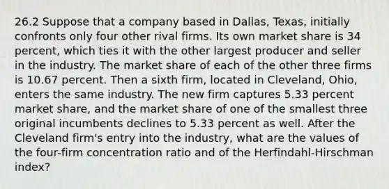 26.2 Suppose that a company based in​ Dallas, Texas, initially confronts only four other rival firms. Its own market share is 34 ​percent, which ties it with the other largest producer and seller in the industry. The market share of each of the other three firms is 10.67 percent. Then a sixth​ firm, located in​ Cleveland, Ohio, enters the same industry. The new firm captures 5.33 percent market​ share, and the market share of one of the smallest three original incumbents declines to 5.33 percent as well. After the Cleveland​ firm's entry into the​ industry, what are the values of the​ four-firm concentration ratio and of the​ Herfindahl-Hirschman index?