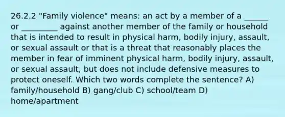 26.2.2 "Family violence" means: an act by a member of a ______ or _________ against another member of the family or household that is intended to result in physical harm, bodily injury, assault, or sexual assault or that is a threat that reasonably places the member in fear of imminent physical harm, bodily injury, assault, or sexual assault, but does not include defensive measures to protect oneself. Which two words complete the sentence? A) family/household B) gang/club C) school/team D) home/apartment