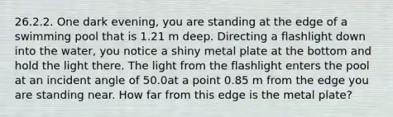 26.2.2. One dark evening, you are standing at the edge of a swimming pool that is 1.21 m deep. Directing a flashlight down into the water, you notice a shiny metal plate at the bottom and hold the light there. The light from the flashlight enters the pool at an incident angle of 50.0at a point 0.85 m from the edge you are standing near. How far from this edge is the metal plate?