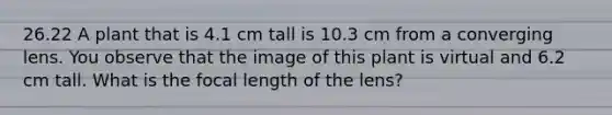 26.22 A plant that is 4.1 cm tall is 10.3 cm from a converging lens. You observe that the image of this plant is virtual and 6.2 cm tall. What is the focal length of the lens?