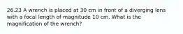 26.23 A wrench is placed at 30 cm in front of a diverging lens with a focal length of magnitude 10 cm. What is the magnification of the wrench?