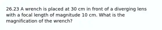 26.23 A wrench is placed at 30 cm in front of a diverging lens with a focal length of magnitude 10 cm. What is the magnification of the wrench?