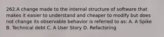 262.A change made to the internal structure of software that makes it easier to understand and cheaper to modify but does not change its observable behavior is referred to as: A. A Spike B. Technical debt C. A User Story D. Refactoring