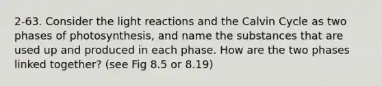 2-63. Consider the light reactions and the Calvin Cycle as two phases of photosynthesis, and name the substances that are used up and produced in each phase. How are the two phases linked together? (see Fig 8.5 or 8.19)