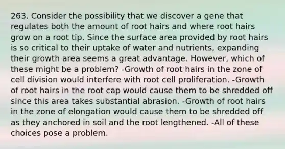 263. Consider the possibility that we discover a gene that regulates both the amount of root hairs and where root hairs grow on a root tip. Since the surface area provided by root hairs is so critical to their uptake of water and nutrients, expanding their growth area seems a great advantage. However, which of these might be a problem? -Growth of root hairs in the zone of cell division would interfere with root cell proliferation. -Growth of root hairs in the root cap would cause them to be shredded off since this area takes substantial abrasion. -Growth of root hairs in the zone of elongation would cause them to be shredded off as they anchored in soil and the root lengthened. -All of these choices pose a problem.