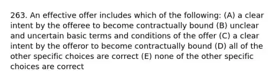 263. An effective offer includes which of the following: (A) a clear intent by the offeree to become contractually bound (B) unclear and uncertain basic terms and conditions of the offer (C) a clear intent by the offeror to become contractually bound (D) all of the other specific choices are correct (E) none of the other specific choices are correct