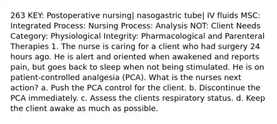 263 KEY: Postoperative nursing| nasogastric tube| IV fluids MSC: Integrated Process: Nursing Process: Analysis NOT: Client Needs Category: Physiological Integrity: Pharmacological and Parenteral Therapies 1. The nurse is caring for a client who had surgery 24 hours ago. He is alert and oriented when awakened and reports pain, but goes back to sleep when not being stimulated. He is on patient-controlled analgesia (PCA). What is the nurses next action? a. Push the PCA control for the client. b. Discontinue the PCA immediately. c. Assess the clients respiratory status. d. Keep the client awake as much as possible.