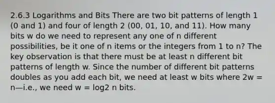 2.6.3 Logarithms and Bits There are two bit patterns of length 1 (0 and 1) and four of length 2 (00, 01, 10, and 11). How many bits w do we need to represent any one of n different possibilities, be it one of n items or the integers from 1 to n? The key observation is that there must be at least n different bit patterns of length w. Since the number of different bit patterns doubles as you add each bit, we need at least w bits where 2w = n—i.e., we need w = log2 n bits.