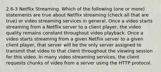 2.6-3 Netflix Streaming. Which of the following (one or more) statements are true about Netflix streaming (check all that are true) or video streaming services in general. Once a video starts streaming from a Netflix server to a client player, the video quality remains constant throughout video playback. Once a video starts streaming from a given Netflix server to a given client player, that server will be the only server assigned to transmit that video to that client throughout the viewing session for this video. In many video streaming services, the client requests chunks of video from a server using the HTTP protocol.