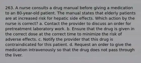 263. A nurse consults a drug manual before giving a medication to an 80-year-old patient. The manual states that elderly patients are at increased risk for hepatic side effects. Which action by the nurse is correct? a. Contact the provider to discuss an order for pretreatment laboratory work. b. Ensure that the drug is given in the correct dose at the correct time to minimize the risk of adverse effects. c. Notify the provider that this drug is contraindicated for this patient. d. Request an order to give the medication intravenously so that the drug does not pass through the liver.