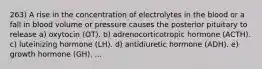 263) A rise in the concentration of electrolytes in the blood or a fall in blood volume or pressure causes the posterior pituitary to release a) oxytocin (OT). b) adrenocorticotropic hormone (ACTH). c) luteinizing hormone (LH). d) antidiuretic hormone (ADH). e) growth hormone (GH). ...