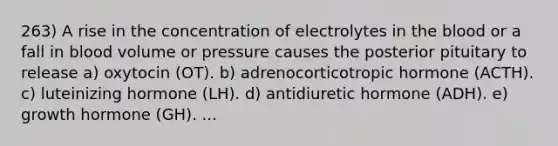 263) A rise in the concentration of electrolytes in the blood or a fall in blood volume or pressure causes the posterior pituitary to release a) oxytocin (OT). b) adrenocorticotropic hormone (ACTH). c) luteinizing hormone (LH). d) antidiuretic hormone (ADH). e) growth hormone (GH). ...