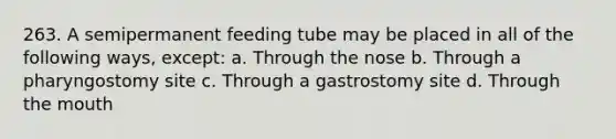 263. A semipermanent feeding tube may be placed in all of the following ways, except: a. Through the nose b. Through a pharyngostomy site c. Through a gastrostomy site d. Through the mouth