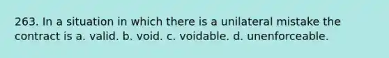 263. In a situation in which there is a unilateral mistake the contract is a. valid. b. void. c. voidable. d. unenforceable.