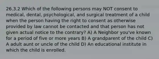 26.3.2 Which of the following persons may NOT consent to medical, dental, psychological, and surgical treatment of a child when the person having the right to consent as otherwise provided by law cannot be contacted and that person has not given actual notice to the contrary? A) A Neighbor you've known for a period of five or more years B) A grandparent of the child C) A adult aunt or uncle of the child D) An educational institute in which the child is enrolled.