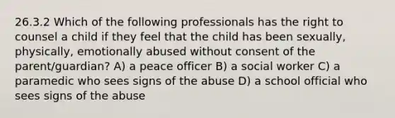 26.3.2 Which of the following professionals has the right to counsel a child if they feel that the child has been sexually, physically, emotionally abused without consent of the parent/guardian? A) a peace officer B) a social worker C) a paramedic who sees signs of the abuse D) a school official who sees signs of the abuse