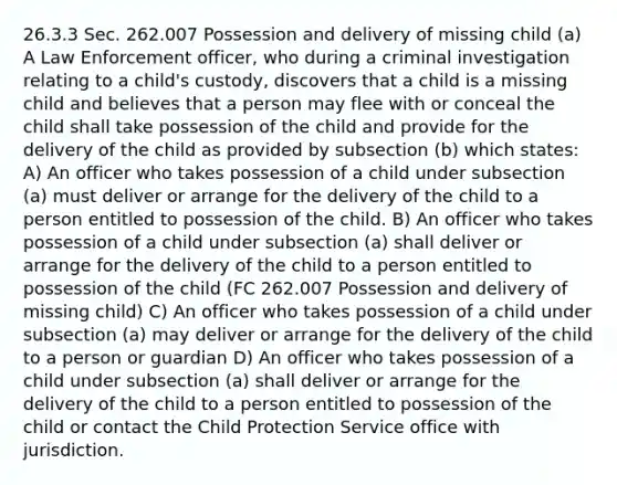 26.3.3 Sec. 262.007 Possession and delivery of missing child (a) A Law Enforcement officer, who during a criminal investigation relating to a child's custody, discovers that a child is a missing child and believes that a person may flee with or conceal the child shall take possession of the child and provide for the delivery of the child as provided by subsection (b) which states: A) An officer who takes possession of a child under subsection (a) must deliver or arrange for the delivery of the child to a person entitled to possession of the child. B) An officer who takes possession of a child under subsection (a) shall deliver or arrange for the delivery of the child to a person entitled to possession of the child (FC 262.007 Possession and delivery of missing child) C) An officer who takes possession of a child under subsection (a) may deliver or arrange for the delivery of the child to a person or guardian D) An officer who takes possession of a child under subsection (a) shall deliver or arrange for the delivery of the child to a person entitled to possession of the child or contact the Child Protection Service office with jurisdiction.