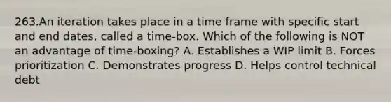 263.An iteration takes place in a time frame with specific start and end dates, called a time-box. Which of the following is NOT an advantage of time-boxing? A. Establishes a WIP limit B. Forces prioritization C. Demonstrates progress D. Helps control technical debt