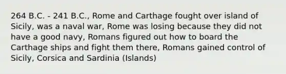 264 B.C. - 241 B.C., Rome and Carthage fought over island of Sicily, was a naval war, Rome was losing because they did not have a good navy, Romans figured out how to board the Carthage ships and fight them there, Romans gained control of Sicily, Corsica and Sardinia (Islands)