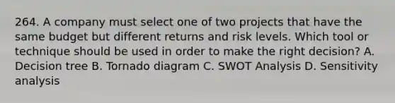 264. A company must select one of two projects that have the same budget but different returns and risk levels. Which tool or technique should be used in order to make the right decision? A. Decision tree B. Tornado diagram C. SWOT Analysis D. Sensitivity analysis