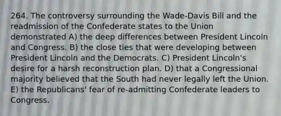 264. The controversy surrounding the Wade-Davis Bill and the readmission of the Confederate states to the Union demonstrated A) the deep differences between President Lincoln and Congress. B) the close ties that were developing between President Lincoln and the Democrats. C) President Lincoln's desire for a harsh reconstruction plan. D) that a Congressional majority believed that the South had never legally left the Union. E) the Republicans' fear of re-admitting Confederate leaders to Congress.