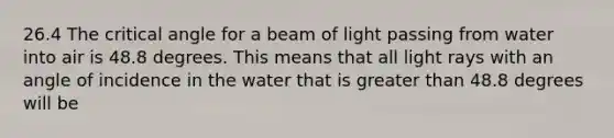 26.4 The critical angle for a beam of light passing from water into air is 48.8 degrees. This means that all light rays with an angle of incidence in the water that is greater than 48.8 degrees will be