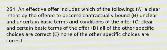 264. An effective offer includes which of the following: (A) a clear intent by the offeree to become contractually bound (B) unclear and uncertain basic terms and conditions of the offer (C) clear and certain basic terms of the offer (D) all of the other specific choices are correct (E) none of the other specific choices are correct