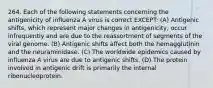 264. Each of the following statements concerning the antigenicity of influenza A virus is correct EXCEPT: (A) Antigenic shifts, which represent major changes in antigenicity, occur infrequently and are due to the reassortment of segments of the viral genome. (B) Antigenic shifts affect both the hemagglutinin and the neuraminidase. (C) The worldwide epidemics caused by influenza A virus are due to antigenic shifts. (D) The protein involved in antigenic drift is primarily the internal ribonucleoprotein.