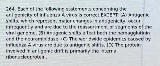 264. Each of the following statements concerning the antigenicity of influenza A virus is correct EXCEPT: (A) Antigenic shifts, which represent major changes in antigenicity, occur infrequently and are due to the reassortment of segments of the viral genome. (B) Antigenic shifts affect both the hemagglutinin and the neuraminidase. (C) The worldwide epidemics caused by influenza A virus are due to antigenic shifts. (D) The protein involved in antigenic drift is primarily the internal ribonucleoprotein.