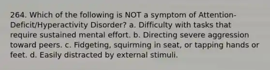 264. Which of the following is NOT a symptom of Attention-Deficit/Hyperactivity Disorder? a. Difficulty with tasks that require sustained mental effort. b. Directing severe aggression toward peers. c. Fidgeting, squirming in seat, or tapping hands or feet. d. Easily distracted by external stimuli.