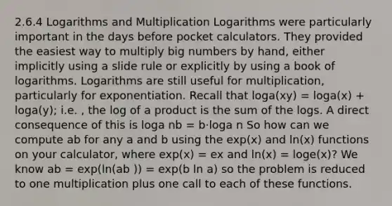 2.6.4 Logarithms and Multiplication Logarithms were particularly important in the days before pocket calculators. They provided the easiest way to multiply big numbers by hand, either implicitly using a slide rule or explicitly by using a book of logarithms. Logarithms are still useful for multiplication, particularly for exponentiation. Recall that loga(xy) = loga(x) + loga(y); i.e. , the log of a product is the sum of the logs. A direct consequence of this is loga nb = b·loga n So how can we compute ab for any a and b using the exp(x) and ln(x) functions on your calculator, where exp(x) = ex and ln(x) = loge(x)? We know ab = exp(ln(ab )) = exp(b ln a) so the problem is reduced to one multiplication plus one call to each of these functions.