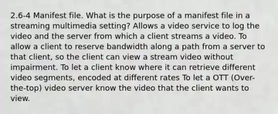 2.6-4 Manifest file. What is the purpose of a manifest file in a streaming multimedia setting? Allows a video service to log the video and the server from which a client streams a video. To allow a client to reserve bandwidth along a path from a server to that client, so the client can view a stream video without impairment. To let a client know where it can retrieve different video segments, encoded at different rates To let a OTT (Over-the-top) video server know the video that the client wants to view.