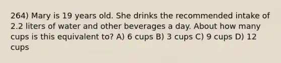 264) Mary is 19 years old. She drinks the recommended intake of 2.2 liters of water and other beverages a day. About how many cups is this equivalent to? A) 6 cups B) 3 cups C) 9 cups D) 12 cups