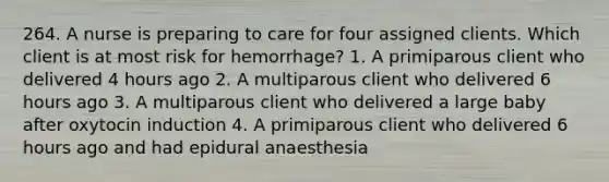 264. A nurse is preparing to care for four assigned clients. Which client is at most risk for hemorrhage? 1. A primiparous client who delivered 4 hours ago 2. A multiparous client who delivered 6 hours ago 3. A multiparous client who delivered a large baby after oxytocin induction 4. A primiparous client who delivered 6 hours ago and had epidural anaesthesia