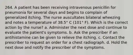 264. A patient has been receiving intravenous penicillin for pneumonia for several days and begins to complain of generalized itching. The nurse auscultates bilateral wheezing and notes a temperature of 38.5° C (101° F). Which is the correct action by the nurse? a. Administer the next dose and continue to evaluate the patient's symptoms. b. Ask the prescriber if an antihistamine can be given to relieve the itching. c. Contact the prescriber to request an order for a chest radiograph. d. Hold the next dose and notify the prescriber of the symptoms.