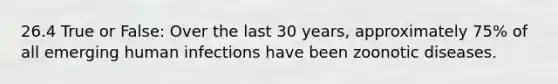 26.4 True or False: Over the last 30 years, approximately 75% of all emerging human infections have been zoonotic diseases.