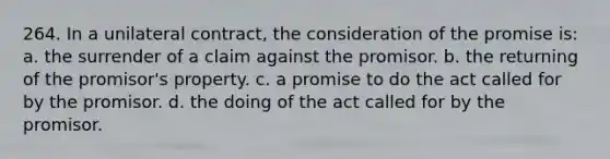 264. In a unilateral contract, the consideration of the promise is: a. the surrender of a claim against the promisor. b. the returning of the promisor's property. c. a promise to do the act called for by the promisor. d. the doing of the act called for by the promisor.