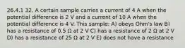 26.4.1 32. A certain sample carries a current of 4 A when the potential difference is 2 V and a current of 10 A when the potential difference is 4 V. This sample: A) obeys Ohm's law B) has a resistance of 0.5 Ω at 2 V C) has a resistance of 2 Ω at 2 V D) has a resistance of 25 Ω at 2 V E) does not have a resistance