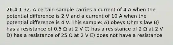 26.4.1 32. A certain sample carries a current of 4 A when the potential difference is 2 V and a current of 10 A when the potential difference is 4 V. This sample: A) obeys Ohm's law B) has a resistance of 0.5 Ω at 2 V C) has a resistance of 2 Ω at 2 V D) has a resistance of 25 Ω at 2 V E) does not have a resistance