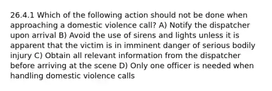 26.4.1 Which of the following action should not be done when approaching a domestic violence call? A) Notify the dispatcher upon arrival B) Avoid the use of sirens and lights unless it is apparent that the victim is in imminent danger of serious bodily injury C) Obtain all relevant information from the dispatcher before arriving at the scene D) Only one officer is needed when handling domestic violence calls